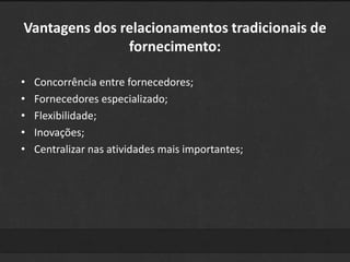 Vantagens dos relacionamentos tradicionais de 
fornecimento: 
• Concorrência entre fornecedores; 
• Fornecedores especializado; 
• Flexibilidade; 
• Inovações; 
• Centralizar nas atividades mais importantes; 
 
