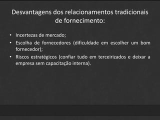 Desvantagens dos relacionamentos tradicionais 
de fornecimento: 
• Incertezas de mercado; 
• Escolha de fornecedores (dificuldade em escolher um bom 
fornecedor); 
• Riscos estratégicos (confiar tudo em terceirizados e deixar a 
empresa sem capacitação interna). 
 