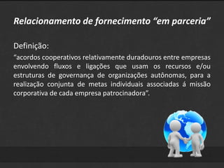 Relacionamento de fornecimento “em parceria” 
Definição: 
“acordos cooperativos relativamente duradouros entre empresas 
envolvendo fluxos e ligações que usam os recursos e/ou 
estruturas de governança de organizações autônomas, para a 
realização conjunta de metas individuais associadas á missão 
corporativa de cada empresa patrocinadora”. 
 