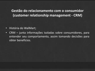 Gestão do relacionamento com o consumidor 
(customer relationship management - CRM) 
• História do WalMart; 
• CRM – junta informações isoladas sobre consumidores, para 
entender seu comportamento, assim tomando decisões para 
obter benefícios. 
 