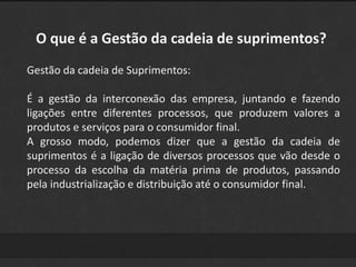 O que é a Gestão da cadeia de suprimentos? 
Gestão da cadeia de Suprimentos: 
É a gestão da interconexão das empresa, juntando e fazendo 
ligações entre diferentes processos, que produzem valores a 
produtos e serviços para o consumidor final. 
A grosso modo, podemos dizer que a gestão da cadeia de 
suprimentos é a ligação de diversos processos que vão desde o 
processo da escolha da matéria prima de produtos, passando 
pela industrialização e distribuição até o consumidor final. 
 