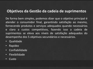 Objetivos da Gestão da cadeia de suprimentos 
De forma bem simples, podemos dizer que o objetivo principal é 
atender o consumidor final, garantindo satisfação ao mesmo, 
fornecendo produtos e serviços adequados quando necessários 
e claro a custos competitivos, fazendo isso a cadeia de 
suprimentos se eleva aos níveis de satisfação adequados do 
desempenho dos 5 objetivos secundários e necessários. 
• Qualidade 
• Rapidez 
• Confiabilidade 
• Flexibilidade 
• Custo 
 