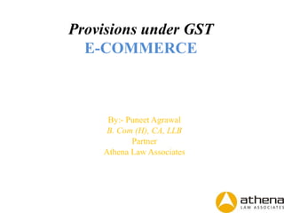 Provisions under GST
E-COMMERCE
By:- Puneet Agrawal
B. Com (H), CA, LLB
Partner
Athena Law Associates
 