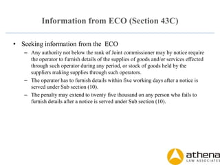 Information from ECO (Section 43C)
• Seeking information from the ECO
– Any authority not below the rank of Joint commissioner may by notice require
the operator to furnish details of the supplies of goods and/or services effected
through such operator during any period, or stock of goods held by the
suppliers making supplies through such operators.
– The operator has to furnish details within five working days after a notice is
served under Sub section (10).
– The penalty may extend to twenty five thousand on any person who fails to
furnish details after a notice is served under Sub section (10).
 