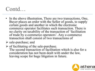 Contd…
• In the above illustration, There are two transactions, One,
Buyer places an order with the Seller of goods, to supply
certain goods and another in which the electronic
commerce operator facilitates such transaction. There is
no clarity on taxability of the transaction of ‘facilitation
of trade by e-commerce operators’. Any e-commerce
transaction shall consist of two transactions of
 sale-purchase; and
 of facilitating of the sale-purchase.
The second transaction of facilitation which is also for a
consideration has not been dealt with under the law,
leaving scope for huge litigation in future.
 