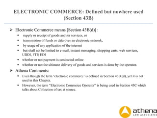 ELECTRONIC COMMERCE: Defined but nowhere used
(Section 43B)
 Electronic Commerce means [Section 43B(d)] :
 supply or receipt of goods and /or services, or
 transmission of funds or data over an electronic network,
 by usage of any application of the internet
 but shall not be limited to e-mail, instant messaging, shopping carts, web services,
UDDI, FTP, EDI
 whether or not payment is conducted online
 whether or not the ultimate delivery of goods and services is done by the operator.
 Athena Comments:
 Even though the term ‘electronic commerce’ is defined in Section 43B (d), yet it is not
used in this Chapter.
 However, the term “Electronic Commerce Operator” is being used in Section 43C which
talks about Collection of tax at source.
 
