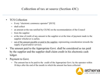 Collection of tax at source (Section 43C)
• TCS Collection
– Every “electronic commerce operator” [ECO]
– shall collect
– an amount at the rate notified by CG/SG on the recommendation of the Council
– from the supplier
– at the time of credit of any amount to the supplier or at the time of payment made to the
supplier whichever is earlier,
– out of the amount payable or paid to the supplier, representing consideration towards the
supply of good and/or services.
• The amount paid to the Appropriate Govt. shall be considered as tax paid
by the supplier and the supplier shall claim credit in his electronic cash
ledger.
• Payment to Govt.
– The amount has to be paid to the credit of the Appropriate Govt. by the operator within
10 days after the end of the month in which the amount has been collected.
 