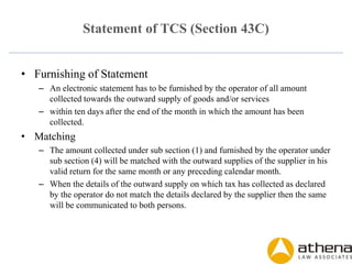 Statement of TCS (Section 43C)
• Furnishing of Statement
– An electronic statement has to be furnished by the operator of all amount
collected towards the outward supply of goods and/or services
– within ten days after the end of the month in which the amount has been
collected.
• Matching
– The amount collected under sub section (1) and furnished by the operator under
sub section (4) will be matched with the outward supplies of the supplier in his
valid return for the same month or any preceding calendar month.
– When the details of the outward supply on which tax has collected as declared
by the operator do not match the details declared by the supplier then the same
will be communicated to both persons.
 