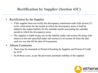 Rectification by Supplier (Section 43C)
• Rectification by the Supplier
– If the supplier does not rectify the discrepancy mentioned under Sub section (7)
in his valid return for the month in which the discrepancy arose it shall be
added to the output liability for the calendar month succeeding the calendar
month in which the discrepancy arose.
– The supplier is liable to pay tax on the liability under sub section (8) along with
interest at the rate specified under sub section (1) of section 36 from the date
such tax was due till the date of its payment.
• Athena Comments
– There may be mismatch in Period of booking by Supplier and Period of Credit
by ECO
– In all those cases, as per the provision automatic liability of the supplier
 