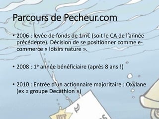Pecheur.com
• Spécialiste	
  du	
  loisir	
  nature	
  avec	
  plus	
  de	
  150	
  000	
  
références	
   (700	
  marques	
  représentées)	
  
• 18	
  millions	
  de	
  CA	
  en	
  2014,	
  1m	
  de	
  visiteurs	
  /	
  mois
• Pure-­‐player situé	
  dans	
  l’Allier	
  (Région	
  Auvergne)
• 50	
  personnes
• Dont	
  17	
  logisticiens,	
  6	
  informaticiens,	
  2	
  webdesigners,	
  
un	
  Community Manager,	
  une	
  cellule	
  « relation	
  clients »	
  
et	
  une	
  équipe	
  « développement	
   international »
 