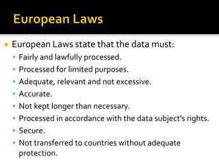 European LawsEuropean Laws state that the data must:Fairly and lawfully processed.Processed for limited purposes.Adequate, relevant and not excessive.Accurate.Not kept longer than necessary.Processed in accordance with the data subject's rights.Secure.Not transferred to countries without adequate protection.
