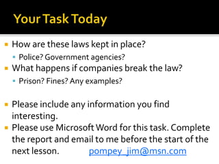Your Task TodayHow are these laws kept in place? Police? Government agencies?What happens if companies break the law?Prison? Fines? Any examples?Please include any information you find interesting. Please use Microsoft Word for this task. Complete the report and email to me before the start of the next lesson.		pompey_jim@msn.com