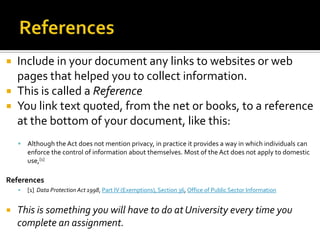 ReferencesInclude in your document any links to websites or web pages that helped you to collect information.This is called a ReferenceYou link text quoted, from the net or books, to a reference at the bottom of your document, like this:Although the Act does not mention privacy, in practice it provides a way in which individuals can enforce the control of information about themselves. Most of the Act does not apply to domestic use,[1]References[1]  Data Protection Act 1998, Part IV (Exemptions), Section 36, Office of Public Sector InformationThis is something you will have to do at University every time you complete an assignment. 