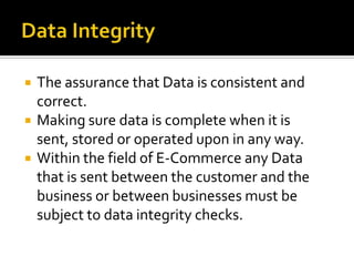 Data IntegrityThe assurance that Data is consistent and correct.Making sure data is complete when it is sent, stored or operated upon in any way.Within the field of E-Commerce any Data that is sent between the customer and the business or between businesses must be subject to data integrity checks.