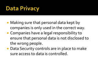 Data PrivacyMaking sure that personal data kept by companies is only used in the correct way.Companies have a legal responsibility to ensure that personal data is not disclosed to the wrong people.Data Security controls are in place to make sure access to data is controlled.
