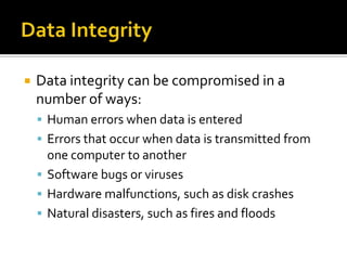 Data IntegrityData integrity can be compromised in a number of ways: Human errors when data is entered Errors that occur when data is transmitted from one computer to another Software bugs or viruses Hardware malfunctions, such as disk crashes Natural disasters, such as fires and floods 