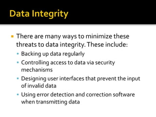 Data IntegrityThere are many ways to minimize these threats to data integrity. These include: Backing up data regularly Controlling access to data via security mechanisms Designing user interfaces that prevent the input of invalid data Using error detection and correction software when transmitting data 