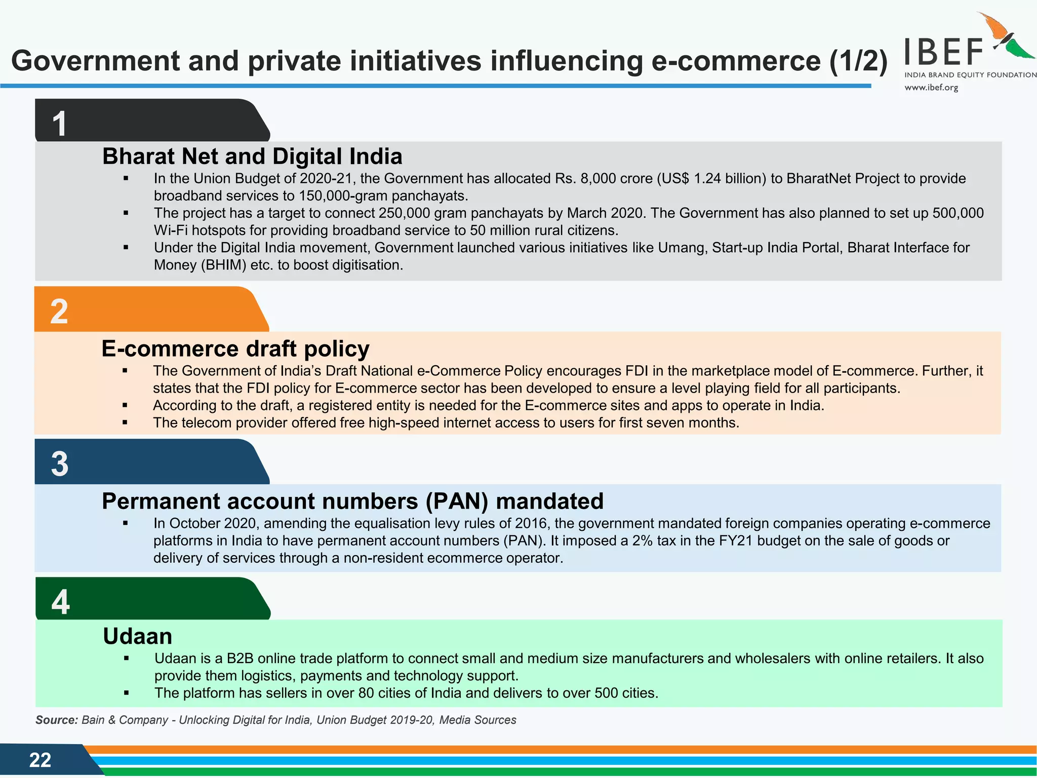 22
Government and private initiatives influencing e-commerce (1/2)
Source: Bain & Company - Unlocking Digital for India, Union Budget 2019-20, Media Sources
1
Bharat Net and Digital India
 In the Union Budget of 2020-21, the Government has allocated Rs. 8,000 crore (US$ 1.24 billion) to BharatNet Project to provide
broadband services to 150,000-gram panchayats.
 The project has a target to connect 250,000 gram panchayats by March 2020. The Government has also planned to set up 500,000
Wi-Fi hotspots for providing broadband service to 50 million rural citizens.
 Under the Digital India movement, Government launched various initiatives like Umang, Start-up India Portal, Bharat Interface for
Money (BHIM) etc. to boost digitisation.
2
E-commerce draft policy
 The Government of India’s Draft National e-Commerce Policy encourages FDI in the marketplace model of E-commerce. Further, it
states that the FDI policy for E-commerce sector has been developed to ensure a level playing field for all participants.
 According to the draft, a registered entity is needed for the E-commerce sites and apps to operate in India.
 The telecom provider offered free high-speed internet access to users for first seven months.
3
Permanent account numbers (PAN) mandated
 In October 2020, amending the equalisation levy rules of 2016, the government mandated foreign companies operating e-commerce
platforms in India to have permanent account numbers (PAN). It imposed a 2% tax in the FY21 budget on the sale of goods or
delivery of services through a non-resident ecommerce operator.
4
Udaan
 Udaan is a B2B online trade platform to connect small and medium size manufacturers and wholesalers with online retailers. It also
provide them logistics, payments and technology support.
 The platform has sellers in over 80 cities of India and delivers to over 500 cities.
 