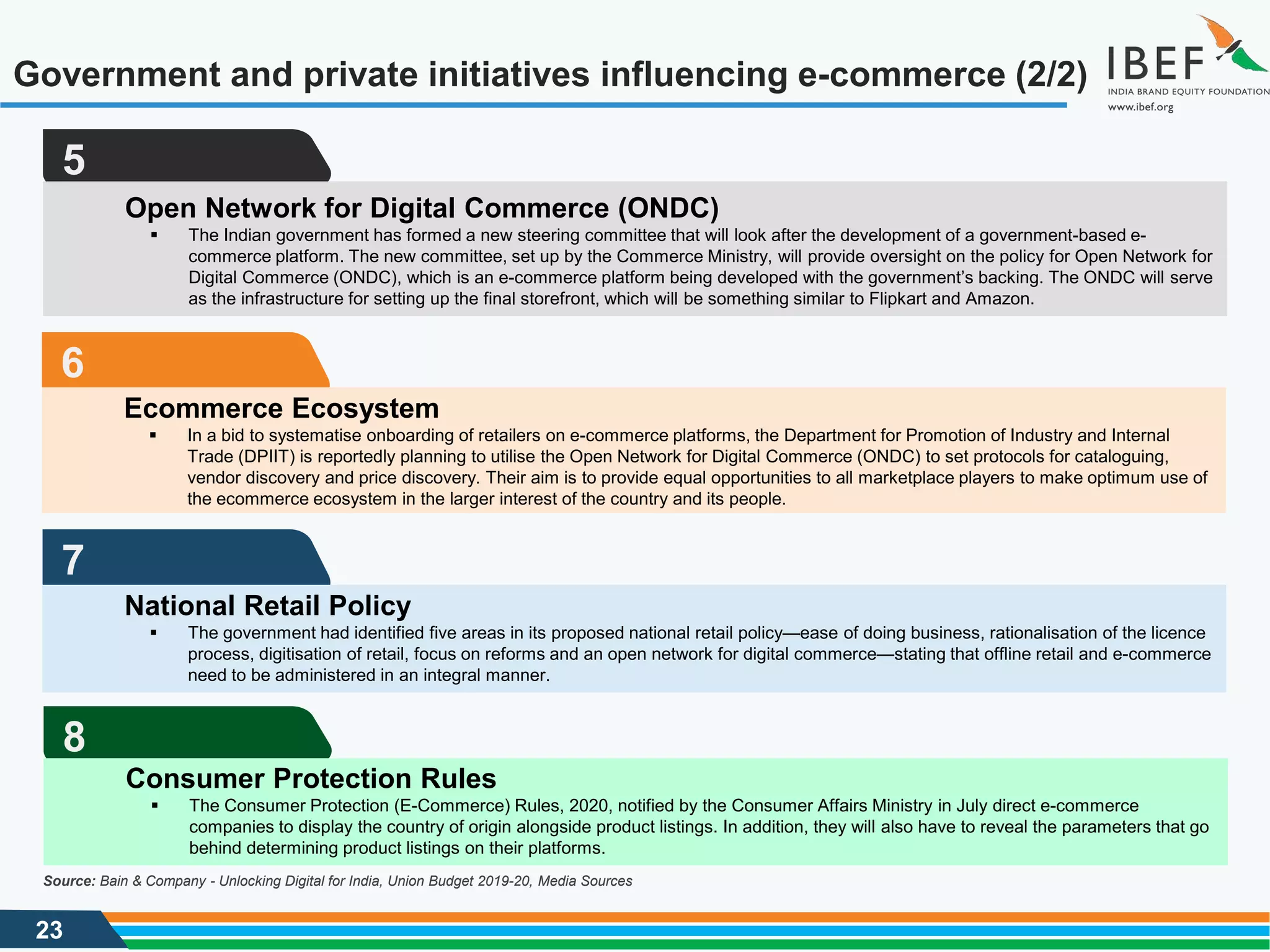 23
Government and private initiatives influencing e-commerce (2/2)
Source: Bain & Company - Unlocking Digital for India, Union Budget 2019-20, Media Sources
5
Open Network for Digital Commerce (ONDC)
 The Indian government has formed a new steering committee that will look after the development of a government-based e-
commerce platform. The new committee, set up by the Commerce Ministry, will provide oversight on the policy for Open Network for
Digital Commerce (ONDC), which is an e-commerce platform being developed with the government’s backing. The ONDC will serve
as the infrastructure for setting up the final storefront, which will be something similar to Flipkart and Amazon.
6
Ecommerce Ecosystem
 In a bid to systematise onboarding of retailers on e-commerce platforms, the Department for Promotion of Industry and Internal
Trade (DPIIT) is reportedly planning to utilise the Open Network for Digital Commerce (ONDC) to set protocols for cataloguing,
vendor discovery and price discovery. Their aim is to provide equal opportunities to all marketplace players to make optimum use of
the ecommerce ecosystem in the larger interest of the country and its people.
7
National Retail Policy
 The government had identified five areas in its proposed national retail policy—ease of doing business, rationalisation of the licence
process, digitisation of retail, focus on reforms and an open network for digital commerce—stating that offline retail and e-commerce
need to be administered in an integral manner.
8
Consumer Protection Rules
 The Consumer Protection (E-Commerce) Rules, 2020, notified by the Consumer Affairs Ministry in July direct e-commerce
companies to display the country of origin alongside product listings. In addition, they will also have to reveal the parameters that go
behind determining product listings on their platforms.
 