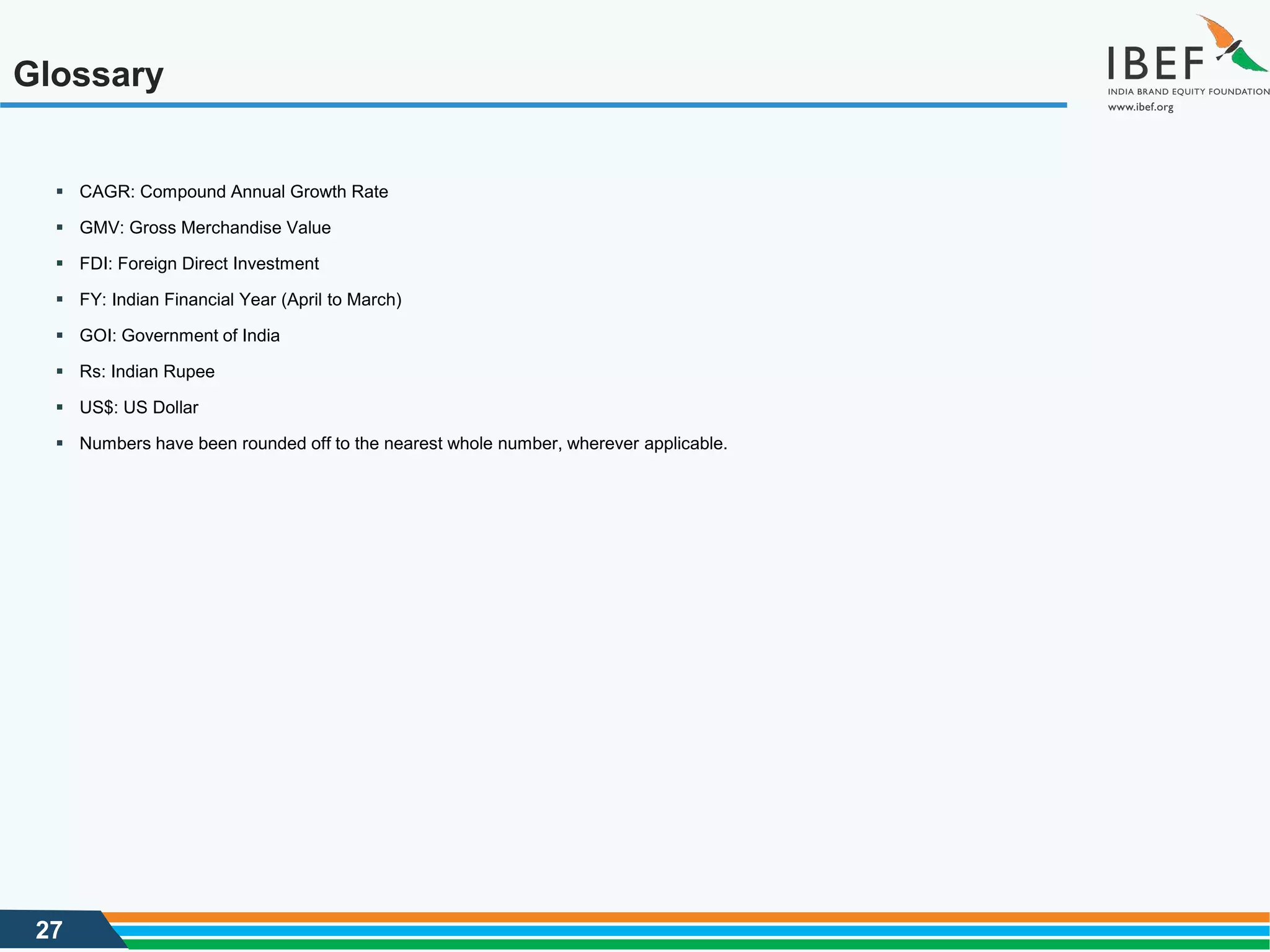 27
Glossary
 CAGR: Compound Annual Growth Rate
 GMV: Gross Merchandise Value
 FDI: Foreign Direct Investment
 FY: Indian Financial Year (April to March)
 GOI: Government of India
 Rs: Indian Rupee
 US$: US Dollar
 Numbers have been rounded off to the nearest whole number, wherever applicable.
 