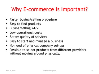 Why E-commerce is Important?
 Faster buying/selling procedure
 Easy to find products
 Buying/selling 24/7
 Low operational costs
 Better quality of services
 Easy to start and manage a business
 No need of physical company set-ups
 Possible to select products from different providers
without moving around physically.
April 26, 2020 11Dr.R.Vasanthagopal
 