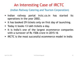 An Interesting Case of IRCTC
(Indian Railway Catering and Tourism Corporation)
 Indian railway portal irctc.co.in has started its
operations in the year 2002.
 It has booked 29 tickets only on first day of launching.
 Today it books 13 lakh tickets a day.
 It is India’s one of the largest ecommerce companies
with a turnover of Rs 1506 crore in 2015-16
 IRCTC is the most successful ecommerce model in India
April 26, 2020 12Dr.R.Vasanthagopal
 