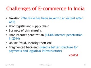 Challenges of E-commerce In India
 Taxation (The issue has been solved to an extent after
GST)
 Poor logistic and supply chain
 Business of thin margins
 Poor Internet penetration (34.8% internet penetration
in 2014)
 Online fraud, identity theft etc
 Fragmented back-end (Need a better structure for
payments and logistical infrastructure)
cont’d
April 26, 2020 19Dr.R.Vasanthagopal
 