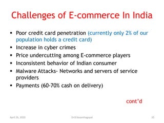 Challenges of E-commerce In India
 Poor credit card penetration (currently only 2% of our
population holds a credit card)
 Increase in cyber crimes
 Price undercutting among E-commerce players
 Inconsistent behavior of Indian consumer
 Malware Attacks- Networks and servers of service
providers
 Payments (60-70% cash on delivery)
cont’d
April 26, 2020 20Dr.R.Vasanthagopal
 