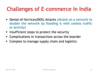 Challenges of E-commerce In India
 Denial-of-Services(DOS) Attacks (Attack on a network to
disable the network by flooding it with useless traffic
or activity)
 Insufficient steps to protect the security
 Complications in transactions across the boarder
 Complex to manage supply chain and logistics
April 26, 2020 21Dr.R.Vasanthagopal
 