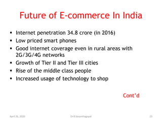 Future of E-commerce In India
 Internet penetration 34.8 crore (in 2016)
 Low priced smart phones
 Good internet coverage even in rural areas with
2G/3G/4G networks
 Growth of Tier II and Tier III cities
 Rise of the middle class people
 Increased usage of technology to shop
Cont’d
April 26, 2020 23Dr.R.Vasanthagopal
 