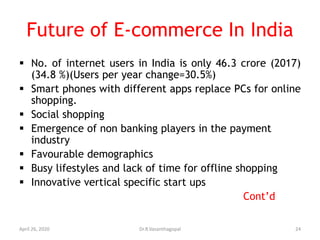Future of E-commerce In India
 No. of internet users in India is only 46.3 crore (2017)
(34.8 %)(Users per year change=30.5%)
 Smart phones with different apps replace PCs for online
shopping.
 Social shopping
 Emergence of non banking players in the payment
industry
 Favourable demographics
 Busy lifestyles and lack of time for offline shopping
 Innovative vertical specific start ups
Cont’d
April 26, 2020 24Dr.R.Vasanthagopal
 