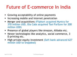 Future of E-commerce In India
 Growing acceptability of online payments
 Increasing mobile and internet penetration
 Merger and acquisitions (Flipkart acquired Myntra for
370 million USD, Ola Cabs acquired Taxi ForSure for 200
million USD)
 Presence of global players like Amazon, Alibaba etc.
 Newer technologies like analytics, social commerce, 3
D printing etc.
 High private equity investment (Soft bank advanced 627
million USD to Snapdeal)
April 26, 2020 25Dr.R.Vasanthagopal
 