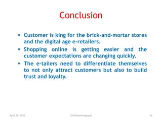 Conclusion
 Customer is king for the brick-and-mortar stores
and the digital age e-retailers.
 Shopping online is getting easier and the
customer expectations are changing quickly.
 The e-tailers need to differentiate themselves
to not only attract customers but also to build
trust and loyalty.
April 26, 2020 26Dr.R.Vasanthagopal
 
