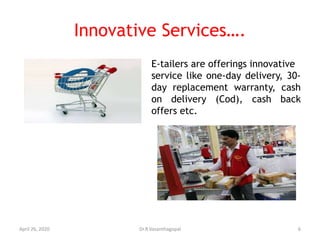 Innovative Services….
E-tailers are offerings innovative
service like one-day delivery, 30-
day replacement warranty, cash
on delivery (Cod), cash back
offers etc.
April 26, 2020 6Dr.R.Vasanthagopal
 