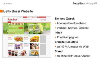 | 01.03.2011 | 11




Betty Bossi Website

                      Ziel und Zweck
                       Abonnenten-Homebase
                       Verkauf, Service, Content
                      Inhalt
                       Print-Kampagnen
                      Erzielte Resultate
                       ca. 40 % Umsatz via Web
                      Stand
                       ab Mitte 2011 neuer Auftritt
 