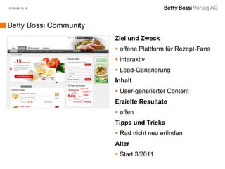 | 01.03.2011 | 12




Betty Bossi Community
                        Ziel und Zweck
                         offene Plattform für Rezept-Fans
                         interaktiv
                         Lead-Generierung
                        Inhalt
                         User-generierter Content
                        Erzielte Resultate
                         offen
                        Tipps und Tricks
                         Rad nicht neu erfinden
                        Alter
                         Start 3/2011
 