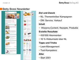 | 01.03.2011 | 13




Betty Bossi Newsletter
                         Ziel und Zweck
                          NL: Thementreiber Kampagnen
                          DM: Service, Verkauf
                         Inhalt
                          Wissens-Content, Rezepte, Produkte
                         Erzielte Resultate
                          430’000 Abonnenten
                          10 % Webumsatz über NL
                         Tipps und Tricks
                          Lean-Management
                          Tool-Kompetenz
                         Alter
                          Start 2001
 