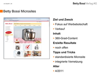 | 01.03.2011 | 16




Betty Bossi Microsites

                         Ziel und Zweck
                          Fokus auf Werbebotschaft
                          Verkauf
                         Inhalt
                          360-Grad-Content
                         Erzielte Resultate
                          noch offen
                         Tipps und Tricks
                          standardisierte Microsite
                          integrierte Vernetzung
                         Alter
                          4/2011
 