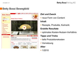 | 01.03.2011 | 17




Betty Bossi Bewegtbild

                         Ziel und Zweck
                          neue Form von Content
                         Inhalt
                          Rezepte, Produkte, Kulinarik
                         Erzielte Resultate
                          optimales Kosten-Nutzen-Verhältnis
                         Tipps und Tricks
                          tiefe Produktionskosten
                          Vernetzung
                         Alter
                          1/2010
 