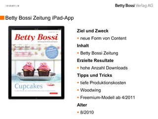 | 01.03.2011 | 18




Betty Bossi Zeitung iPad-App

                               Ziel und Zweck
                                neue Form von Content
                               Inhalt
                                Betty Bossi Zeitung
                               Erzielte Resultate
                                hohe Anzahl Downloads
                               Tipps und Tricks
                                tiefe Produktionskosten
                                Woodwing
                                Freemium-Modell ab 4/2011
                               Alter
                                8/2010
 