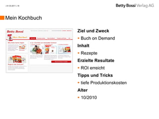 | 01.03.2011 | 19




Mein Kochbuch

                    Ziel und Zweck
                     Buch on Demand
                    Inhalt
                     Rezepte
                    Erzielte Resultate
                     ROI erreicht
                    Tipps und Tricks
                     tiefe Produktionskosten
                    Alter
                     10/2010
 