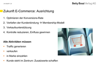 | 01.03.2011 | 21




Zukunft E-Commerce: Ausrichtung

1. Optimieren der Konversions-Rate
2. Vertiefen der Kundenbindung  Membership-Modell
3. Verkaufsunterstützung
4. Kontrolle reduzieren, Einfluss gewinnen


Alle Aktivitäten müssen
 Traffic generieren
 verkaufen
 in Marke einzahlen
 Kunde steht im Zentrum: Zusatzwerte schaffen
 
