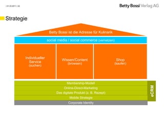| 01.03.2011 | 22




Strategie

                                     Betty Bossi ist die Adresse für Kulinarik

                                    social media / social commerce (vernetzen)



                    Individueller
                                             Wissen/Content                       Shop
                      Service                    (browsen)                       (kaufen)
                      (suchen)




                                                Membership-Modell




                                                                                            eCRM
                                              Online-Direct-Marketing
                                         Das digitale Produkt (z. B. Rezept)
                                                  Mobile Strategie
                                                 Corporate Identity
 
