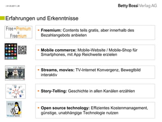 | 01.03.2011 | 25




Erfahrungen und Erkenntnisse

                     Freemium: Contents teils gratis, aber innerhalb des
                      Bezahlangebots anbieten


                     Mobile commerce: Mobile-Website / Mobile-Shop für
                      Smartphones, mit App Reichweite erzielen


                     Streams, movies: TV-Internet Konvergenz, Bewegtbild
                      interaktiv


                     Story-Telling: Geschichte in allen Kanälen erzählen



                     Open source technology: Effizientes Kostenmanagement,
                      günstige, unabhängige Technologie nutzen
 