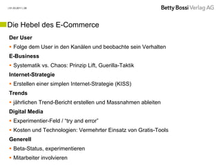 | 01.03.2011 | 26




Die Hebel des E-Commerce
Der User
 Folge dem User in den Kanälen und beobachte sein Verhalten
E-Business
 Systematik vs. Chaos: Prinzip Lift, Guerilla-Taktik
Internet-Strategie
 Erstellen einer simplen Internet-Strategie (KISS)
Trends
 jährlichen Trend-Bericht erstellen und Massnahmen ableiten
Digital Media
 Experimentier-Feld / “try and error”
 Kosten und Technologien: Vermehrter Einsatz von Gratis-Tools
Generell
 Beta-Status, experimentieren
 Mitarbeiter involvieren
 