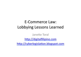 E-­‐Commerce	
  Law:	
  
Lobbying	
  Lessons	
  Learned	
  
           Jane6e	
  Toral	
  
     h6p://digitalﬁlipino.com	
  
h6p://cyberlegisla?on.blogspot.com	
  
 