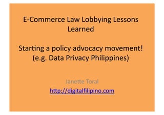 E-­‐Commerce	
  Law	
  Lobbying	
  Lessons	
  
                 Learned	
  

Star6ng	
  a	
  policy	
  advocacy	
  movement!	
  
    (e.g.	
  Data	
  Privacy	
  Philippines)	
  

                 JaneBe	
  Toral	
  
            hBp://digitalﬁlipino.com	
  
 