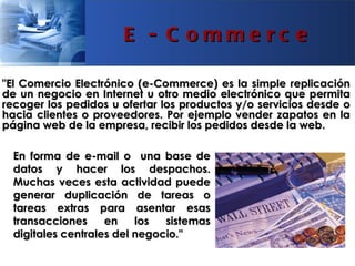 E - C omme rc e

"El Comercio Electrónico (e-Commerce) es la simple replicación
de un negocio en Internet u otro medio electrónico que permita
recoger los pedidos u ofertar los productos y/o servicios desde o
hacia clientes o proveedores. Por ejemplo vender zapatos en la
página web de la empresa, recibir los pedidos desde la web.

  En forma de e-mail o una base de
  datos y hacer los despachos.
  Muchas veces esta actividad puede
  generar duplicación de tareas o
  tareas extras para asentar esas
  transacciones     en    los  sistemas
  digitales centrales del negocio."
 