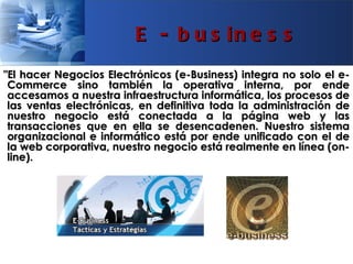 E - b u s in e s s
"El hacer Negocios Electrónicos (e-Business) integra no solo el e-
 Commerce sino también la operativa interna, por ende
 accesamos a nuestra infraestructura informática, los procesos de
 las ventas electrónicas, en definitiva toda la administración de
 nuestro negocio está conectada a la página web y las
 transacciones que en ella se desencadenen. Nuestro sistema
 organizacional e informático está por ende unificado con el de
 la web corporativa, nuestro negocio está realmente en línea (on-
 line).
 
