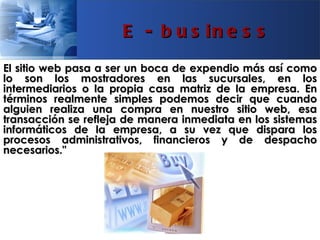 E - b u s in e s s
El sitio web pasa a ser un boca de expendio más así como
lo son los mostradores en las sucursales, en los
intermediarios o la propia casa matriz de la empresa. En
términos realmente simples podemos decir que cuando
alguien realiza una compra en nuestro sitio web, esa
transacción se refleja de manera inmediata en los sistemas
informáticos de la empresa, a su vez que dispara los
procesos administrativos, financieros y de despacho
necesarios."
 